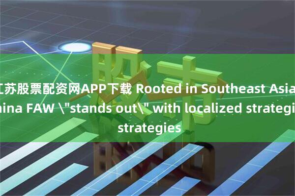 江苏股票配资网APP下载 Rooted in Southeast Asia, China FAW 