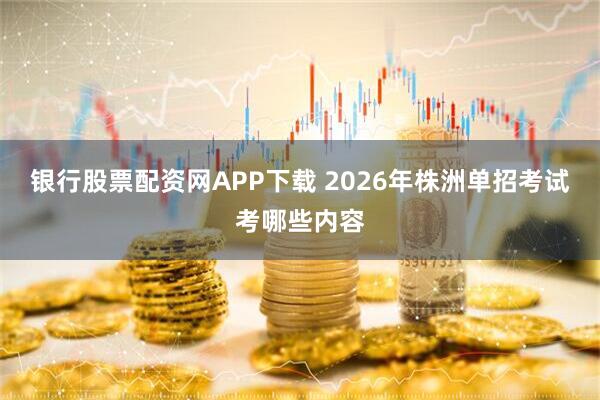 银行股票配资网APP下载 2026年株洲单招考试考哪些内容