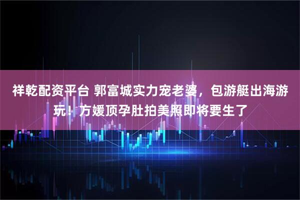 祥乾配资平台 郭富城实力宠老婆，包游艇出海游玩！方媛顶孕肚拍美照即将要生了