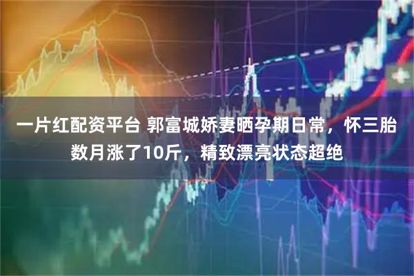 一片红配资平台 郭富城娇妻晒孕期日常，怀三胎数月涨了10斤，精致漂亮状态超绝