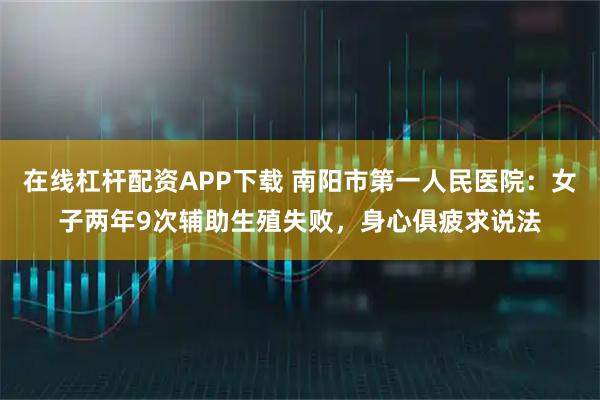 在线杠杆配资APP下载 南阳市第一人民医院：女子两年9次辅助生殖失败，身心俱疲求说法