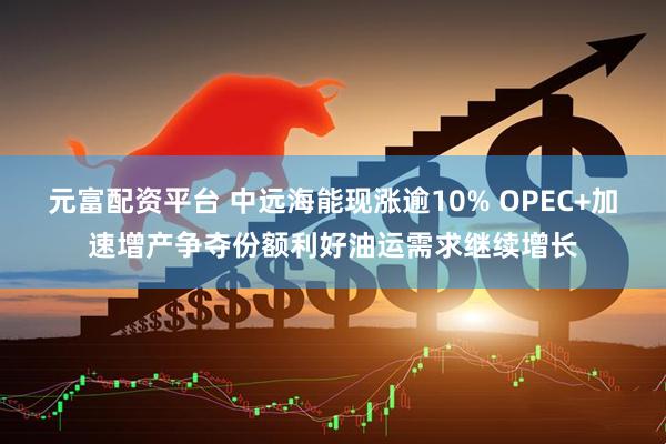 元富配资平台 中远海能现涨逾10% OPEC+加速增产争夺份额利好油运需求继续增长