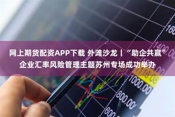 网上期货配资APP下载 外滩沙龙丨“助企共赢”企业汇率风险管理主题苏州专场成功举办