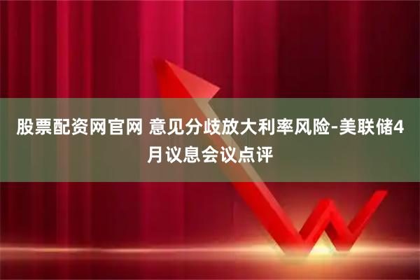 股票配资网官网 意见分歧放大利率风险-美联储4月议息会议点评