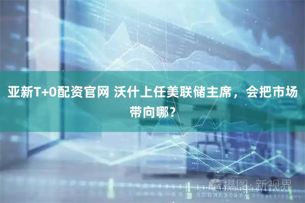 亚新T+0配资官网 沃什上任美联储主席，会把市场带向哪？